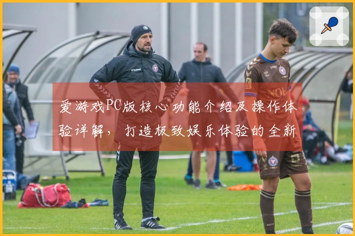 爱游戏PC版核心功能介绍及操作体验详解,打造极致娱乐体验的全新选择
