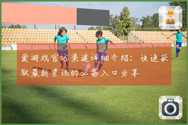 爱游戏官方渠道详细介绍:快速获取最新资讯的必备入口分享