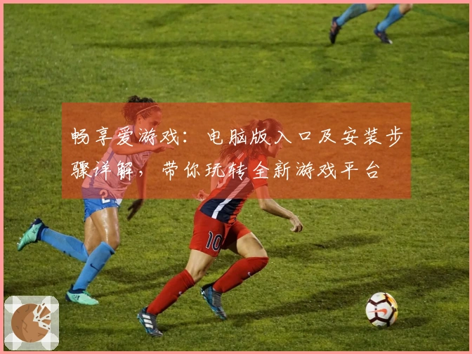 畅享爱游戏：电脑版入口及安装步骤详解，带你玩转全新游戏平台