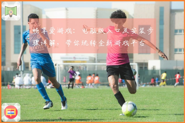 畅享爱游戏：电脑版入口及安装步骤详解，带你玩转全新游戏平台